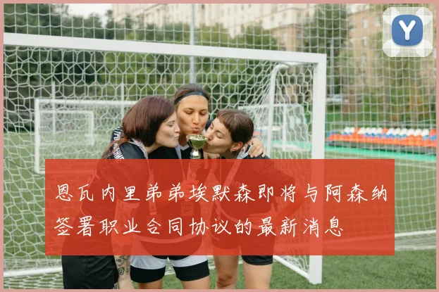 恩瓦内里弟弟埃默森即将与阿森纳签署职业合同协议的最新消息