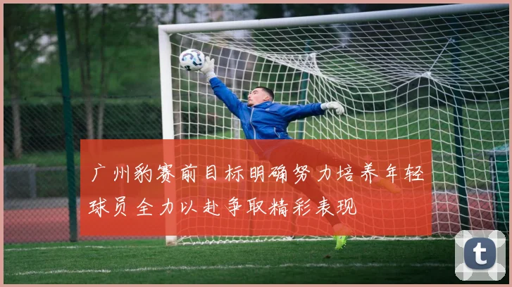 广州豹赛前目标明确努力培养年轻球员全力以赴争取精彩表现