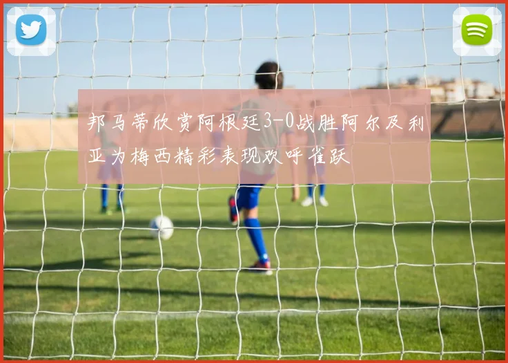 邦马蒂欣赏阿根廷3-0战胜阿尔及利亚为梅西精彩表现欢呼雀跃