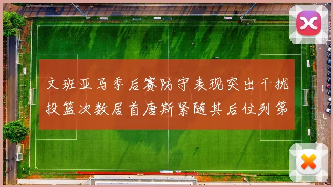 文班亚马季后赛防守表现突出干扰投篮次数居首唐斯紧随其后位列第五