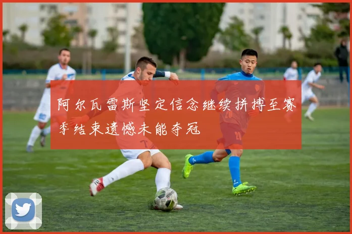 阿尔瓦雷斯坚定信念继续拼搏至赛季结束遗憾未能夺冠
