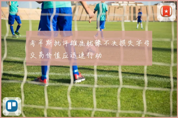 考辛斯批评雄鹿犹豫不决损失字母交易价值应迅速行动