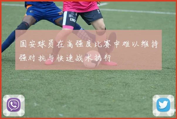 国安球员在高强度比赛中难以维持强对抗与快速战术执行