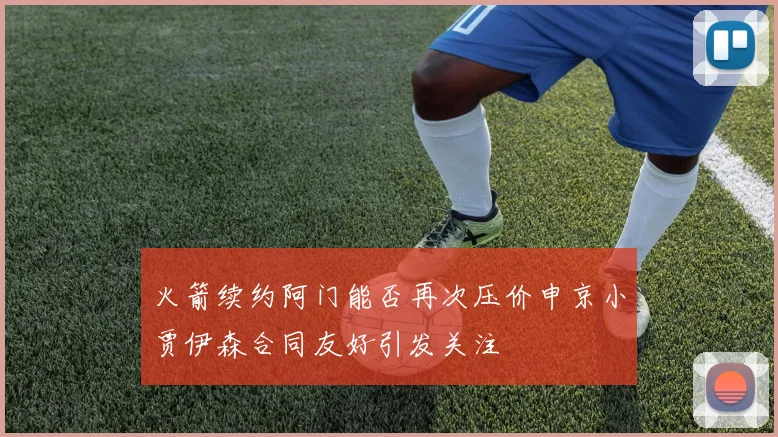 火箭续约阿门能否再次压价申京小贾伊森合同友好引发关注