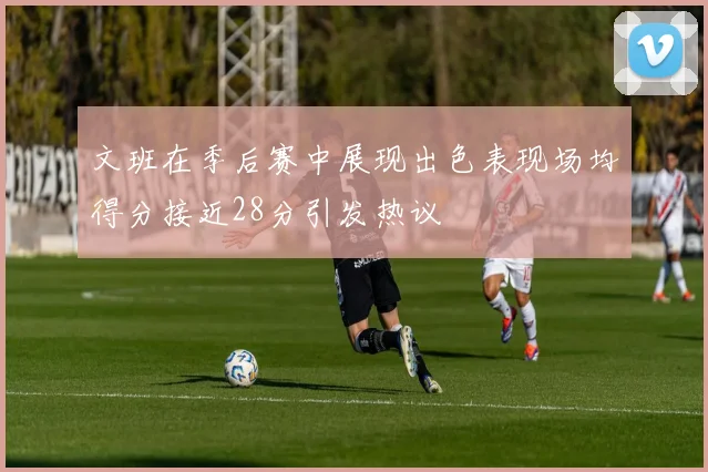 文班在季后赛中展现出色表现场均得分接近28分引发热议