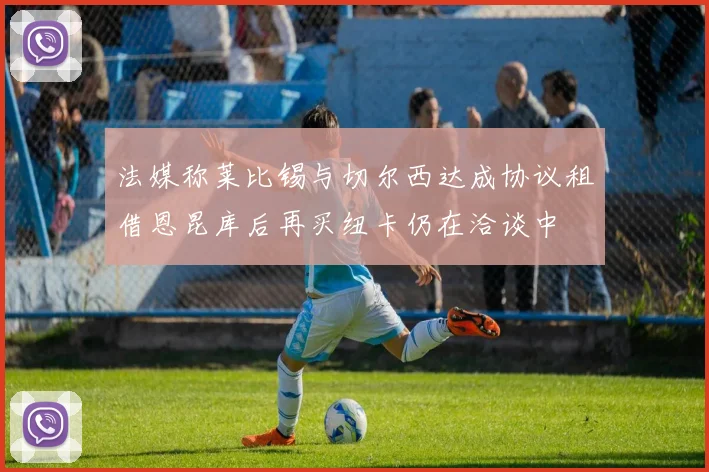 法媒称莱比锡与切尔西达成协议租借恩昆库后再买纽卡仍在洽谈中