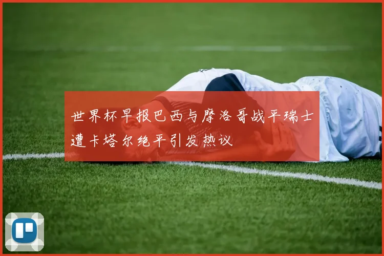 世界杯早报巴西与摩洛哥战平瑞士遭卡塔尔绝平引发热议