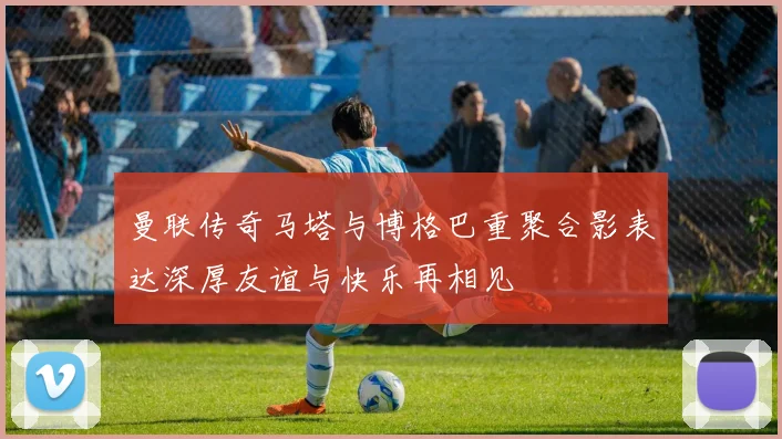 曼联传奇马塔与博格巴重聚合影表达深厚友谊与快乐再相见