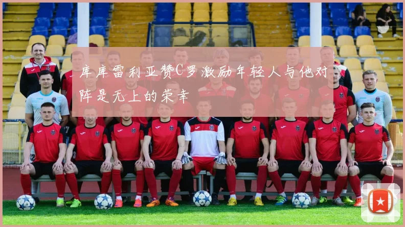 库库雷利亚赞C罗激励年轻人与他对阵是无上的荣幸