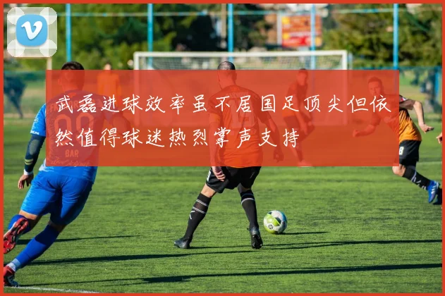 武磊进球效率虽不居国足顶尖但依然值得球迷热烈掌声支持