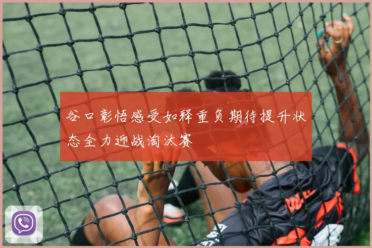 谷口彰悟感受如释重负期待提升状态全力迎战淘汰赛