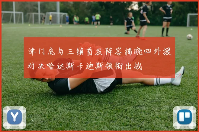 津门虎与三镇首发阵容揭晓四外援对决哈达斯卡迪斯领衔出战