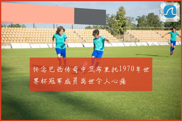 怀念巴西传奇中卫布里托1970年世界杯冠军成员离世令人心痛
