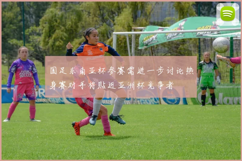 国足东南亚杯参赛需进一步讨论热身赛对手将贴近亚洲杯竞争者