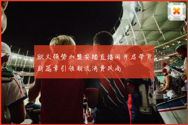 欧文强势加盟安踏直播间开启带货新篇章引领潮流消费风尚