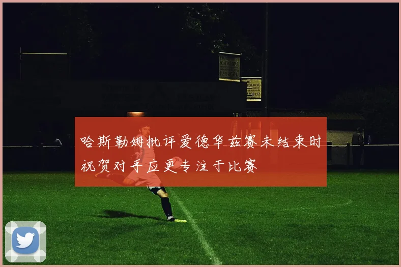 哈斯勒姆批评爱德华兹赛未结束时祝贺对手应更专注于比赛