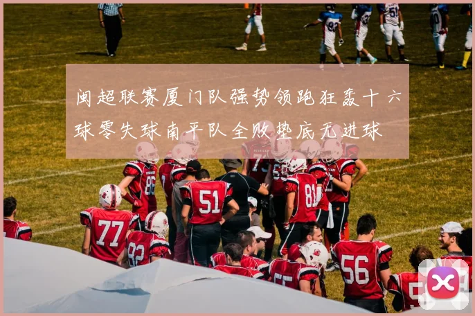 闽超联赛厦门队强势领跑狂轰十六球零失球南平队全败垫底无进球