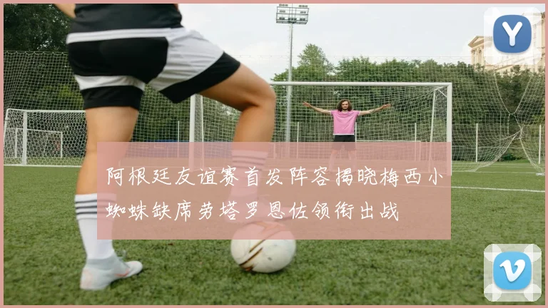 阿根廷友谊赛首发阵容揭晓梅西小蜘蛛缺席劳塔罗恩佐领衔出战