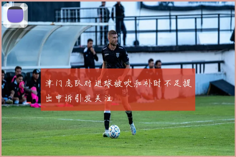 津门虎队对进球被吹和补时不足提出申诉引发关注