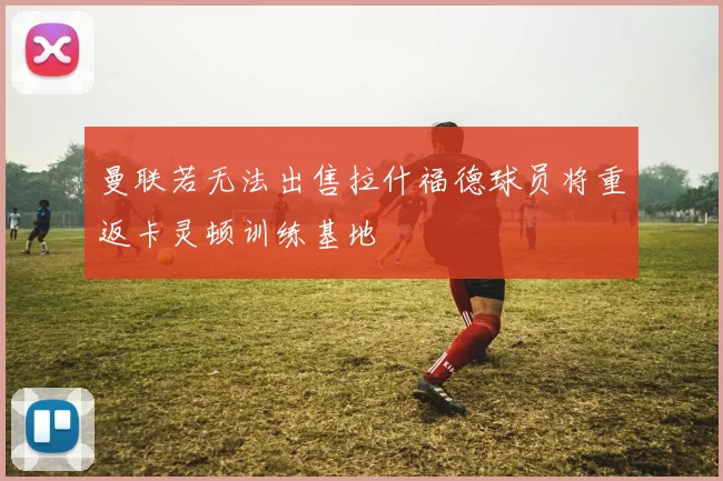 曼联若无法出售拉什福德球员将重返卡灵顿训练基地