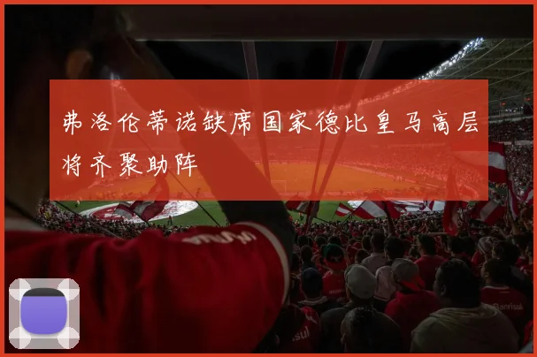 弗洛伦蒂诺缺席国家德比皇马高层将齐聚助阵