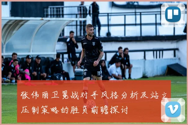 张伟丽卫冕战对手风格分析及站立压制策略的胜负前瞻探讨