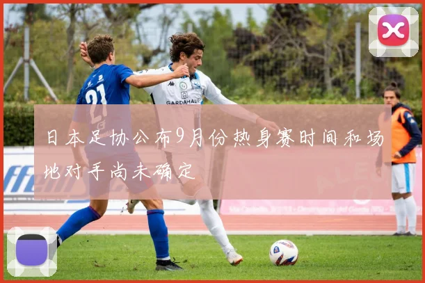 日本足协公布9月份热身赛时间和场地对手尚未确定
