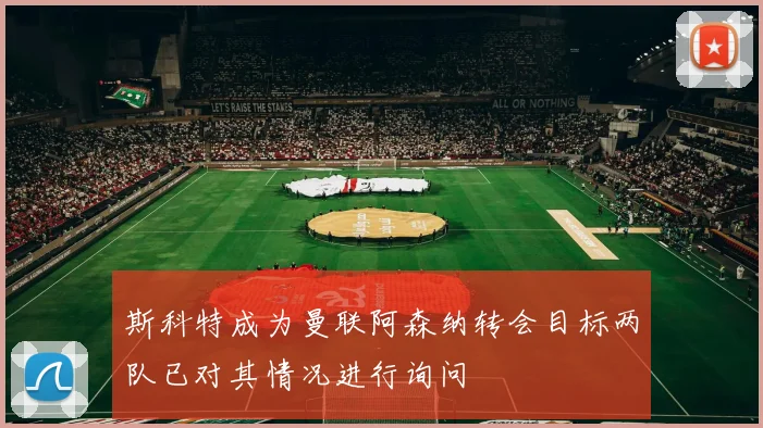 斯科特成为曼联阿森纳转会目标两队已对其情况进行询问