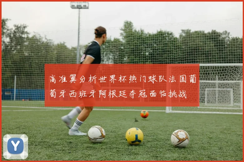高准翼分析世界杯热门球队法国葡萄牙西班牙阿根廷夺冠面临挑战