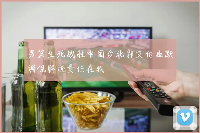 男篮生死战胜中国台北郭艾伦幽默调侃解说责任在我